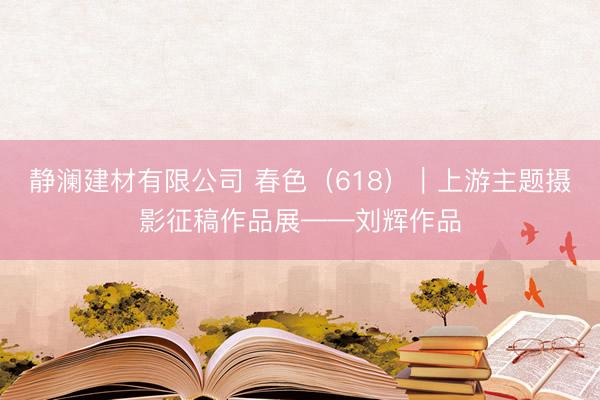 静澜建材有限公司 春色（618）｜上游主题摄影征稿作品展——刘辉作品