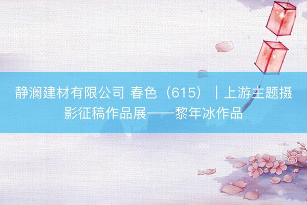 静澜建材有限公司 春色（615）｜上游主题摄影征稿作品展——黎年冰作品