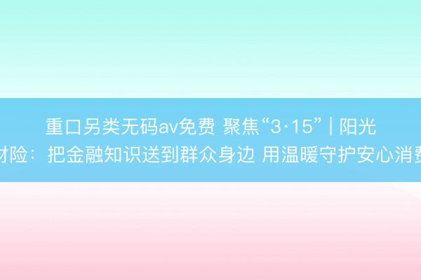 重口另类无码av免费 聚焦“3·15” | 阳光财险：把金融知识送到群众身边 用温暖守护安心消费