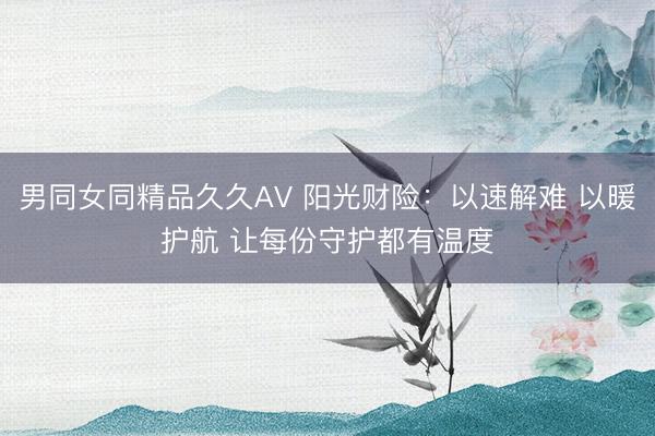 男同女同精品久久AV 阳光财险：以速解难 以暖护航 让每份守护都有温度