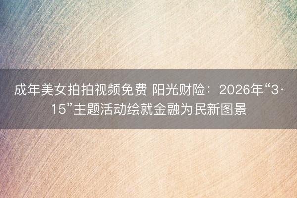 成年美女拍拍视频免费 阳光财险：2026年“3·15”主题活动绘就金融为民新图景