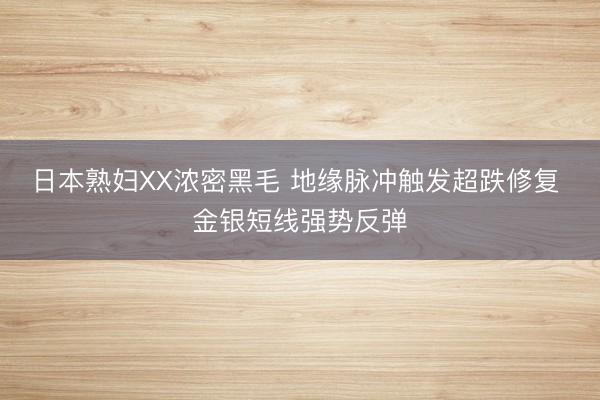 日本熟妇XX浓密黑毛 地缘脉冲触发超跌修复 金银短线强势反弹