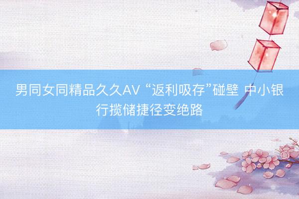 男同女同精品久久AV “返利吸存”碰壁 中小银行揽储捷径变绝路