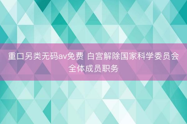重口另类无码av免费 白宫解除国家科学委员会全体成员职务