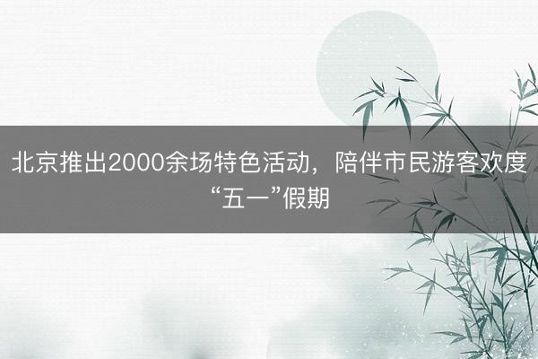 北京推出2000余场特色活动，陪伴市民游客欢度“五一”假期