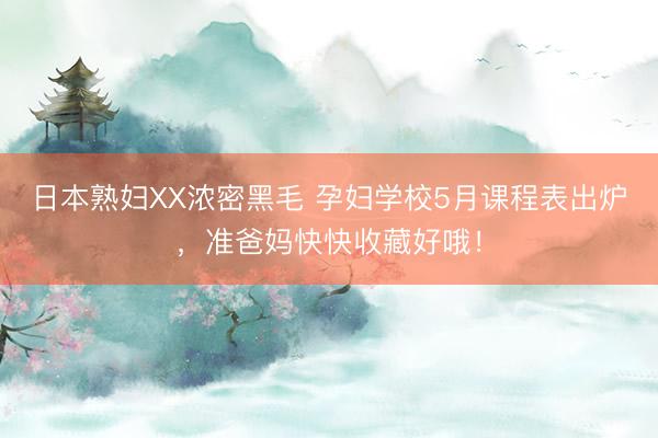 日本熟妇XX浓密黑毛 孕妇学校5月课程表出炉，准爸妈快快收藏好哦！