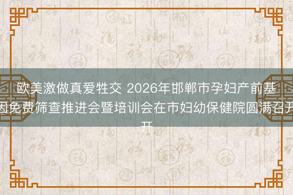 欧美激做真爱牲交 2026年邯郸市孕妇产前基因免费筛查推进会暨培训会在市妇幼保健院圆满召开