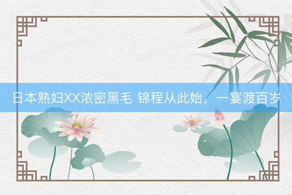 日本熟妇XX浓密黑毛 锦程从此始，一宴渡百岁