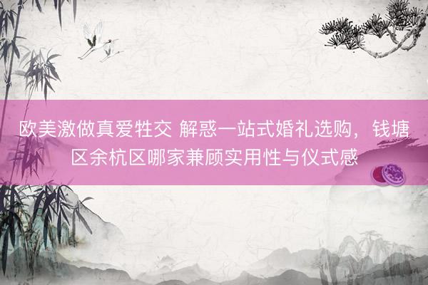 欧美激做真爱牲交 解惑一站式婚礼选购，钱塘区余杭区哪家兼顾实用性与仪式感