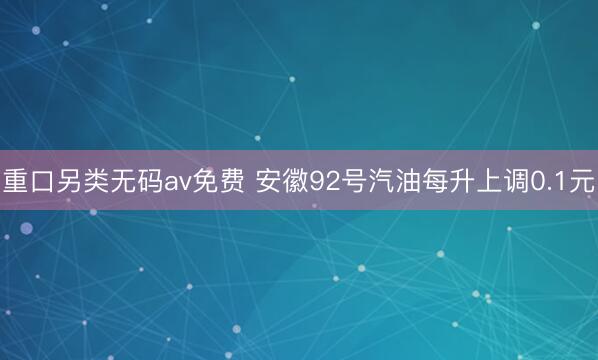 重口另类无码av免费 安徽92号汽油每升上调0.1元