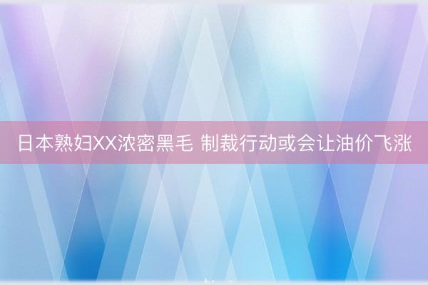 日本熟妇XX浓密黑毛 制裁行动或会让油价飞涨