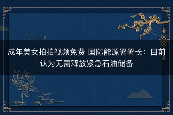 成年美女拍拍视频免费 国际能源署署长：目前认为无需释放紧急石油储备