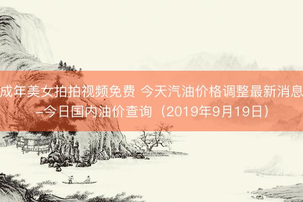 成年美女拍拍视频免费 今天汽油价格调整最新消息-今日国内油价查询（2019年9月19日）