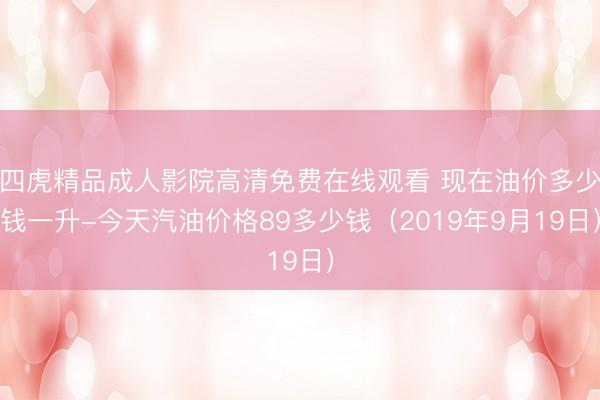 四虎精品成人影院高清免费在线观看 现在油价多少钱一升-今天汽油价格89多少钱（2019年9月19日）