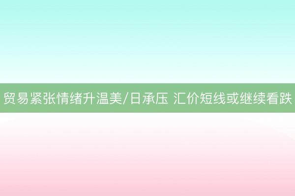 贸易紧张情绪升温美/日承压 汇价短线或继续看跌