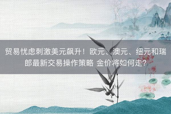 贸易忧虑刺激美元飙升！欧元、澳元、纽元和瑞郎最新交易操作策略 金价将如何走？