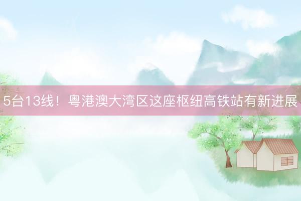 5台13线！粤港澳大湾区这座枢纽高铁站有新进展