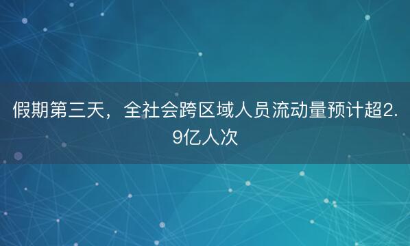 假期第三天，全社会跨区域人员流动量预计超2.9亿人次
