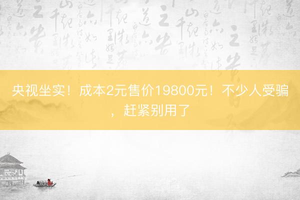 央视坐实！成本2元售价19800元！不少人受骗，赶紧别用了