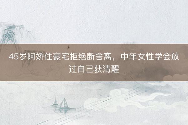 45岁阿娇住豪宅拒绝断舍离，中年女性学会放过自己获清醒