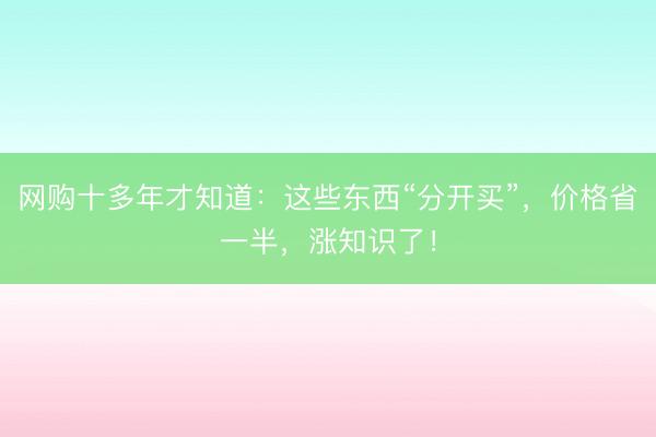 网购十多年才知道：这些东西“分开买”，价格省一半，涨知识了！