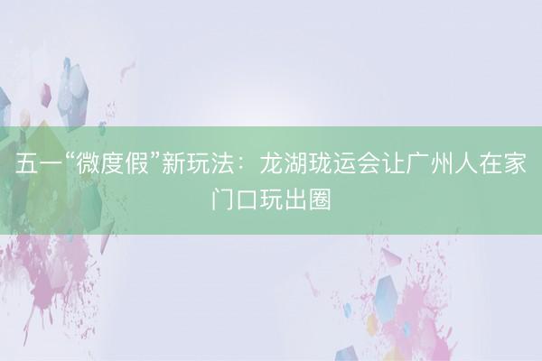 五一“微度假”新玩法：龙湖珑运会让广州人在家门口玩出圈