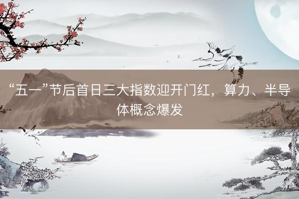 “五一”节后首日三大指数迎开门红，算力、半导体概念爆发