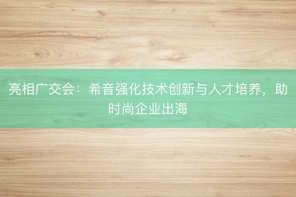 亮相广交会：希音强化技术创新与人才培养，助时尚企业出海