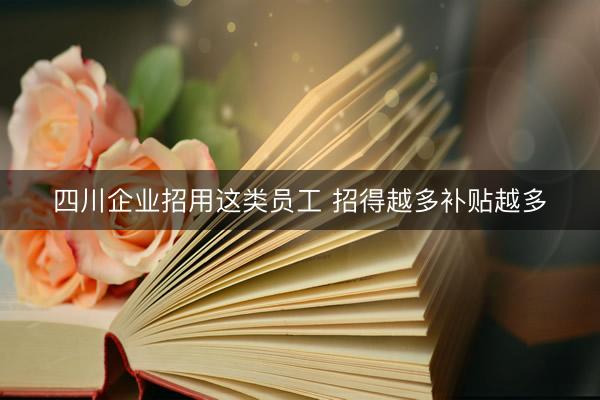 四川企业招用这类员工 招得越多补贴越多