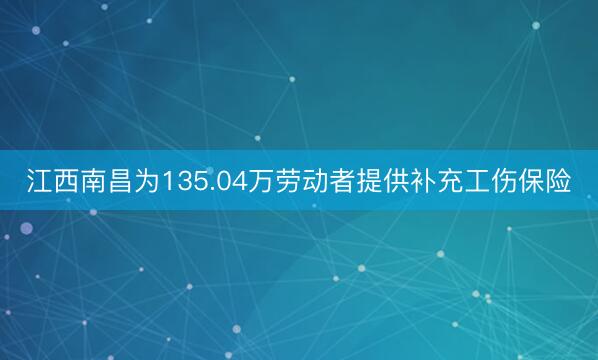 江西南昌为135.04万劳动者提供补充工伤保险