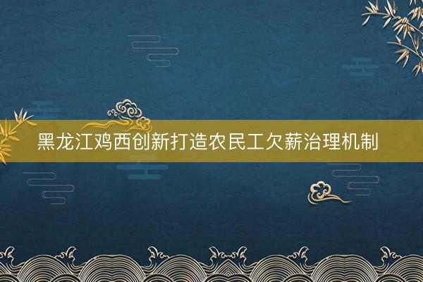 黑龙江鸡西创新打造农民工欠薪治理机制 