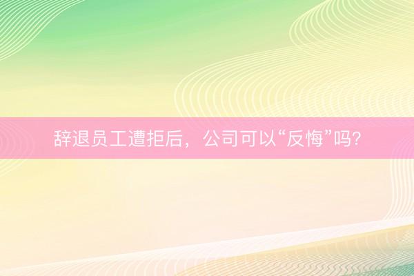 辞退员工遭拒后，公司可以“反悔”吗？