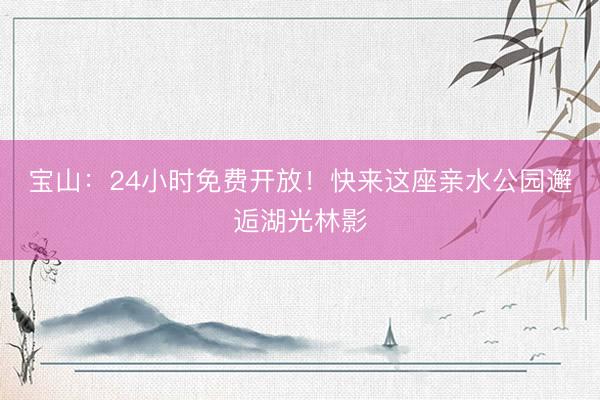 宝山：24小时免费开放！快来这座亲水公园邂逅湖光林影