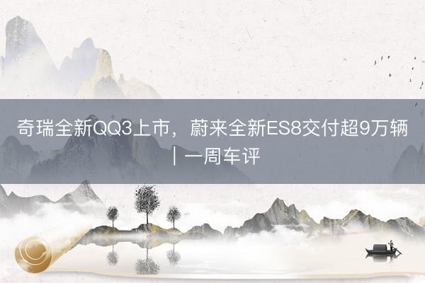 奇瑞全新QQ3上市，蔚来全新ES8交付超9万辆｜一周车评