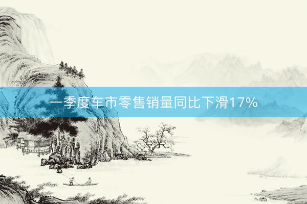 一季度车市零售销量同比下滑17%