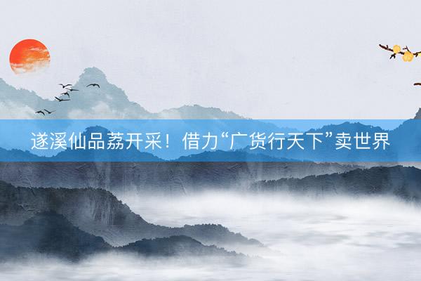 遂溪仙品荔开采！借力“广货行天下”卖世界