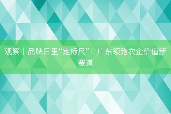 观察｜品牌日里“定标尺”：广东领跑农企价值新赛道