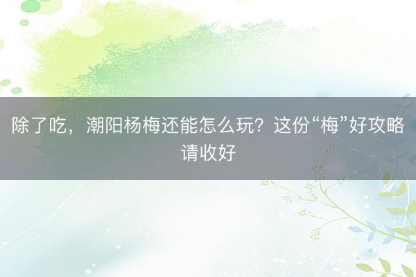 除了吃，潮阳杨梅还能怎么玩？这份“梅”好攻略请收好