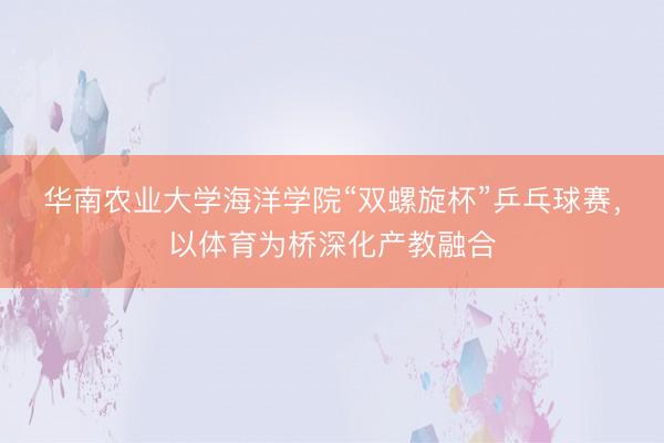 华南农业大学海洋学院“双螺旋杯”乒乓球赛，以体育为桥深化产教融合