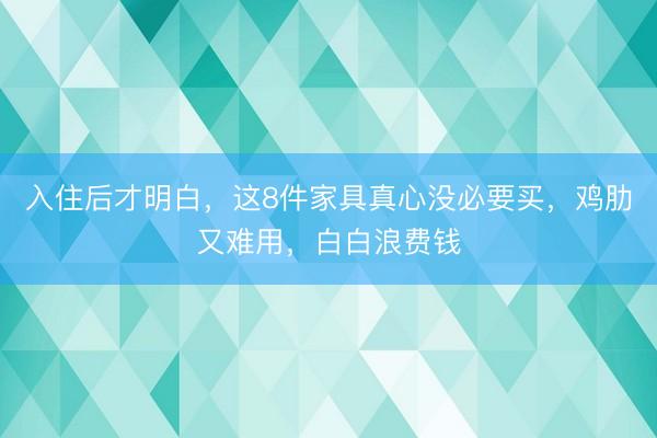 入住后才明白，这8件家具真心没必要买，鸡肋又难用，白白浪费钱