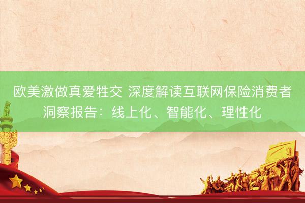 欧美激做真爱牲交 深度解读互联网保险消费者洞察报告：线上化、智能化、理性化