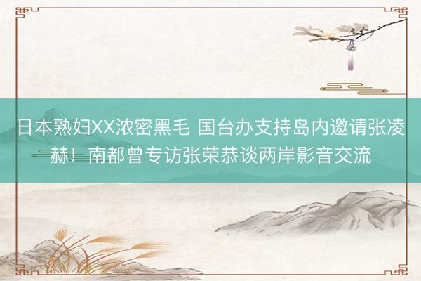 日本熟妇XX浓密黑毛 国台办支持岛内邀请张凌赫！南都曾专访张荣恭谈两岸影音交流