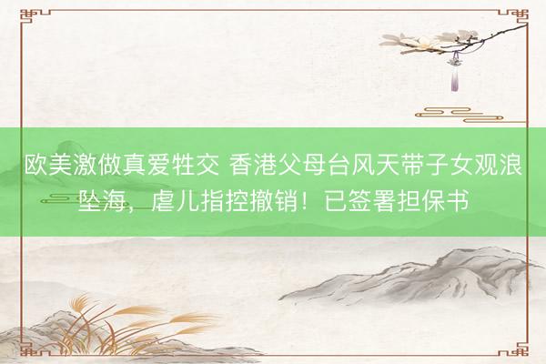 欧美激做真爱牲交 香港父母台风天带子女观浪坠海，虐儿指控撤销！已签署担保书