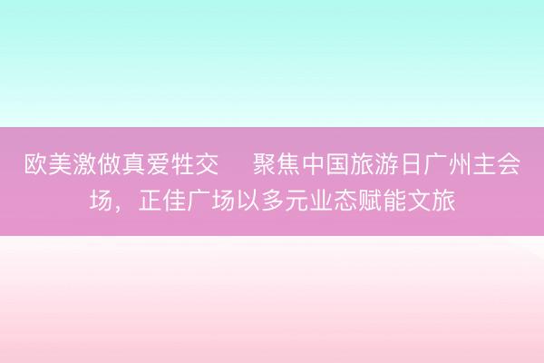 欧美激做真爱牲交 ​聚焦中国旅游日广州主会场，正佳广场以多元业态赋能文旅