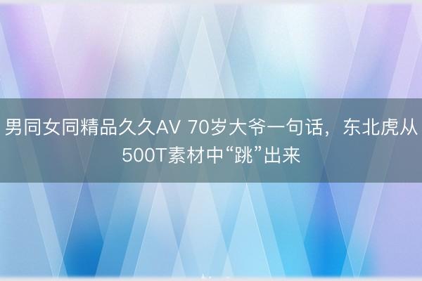 男同女同精品久久AV 70岁大爷一句话，东北虎从500T素材中“跳”出来