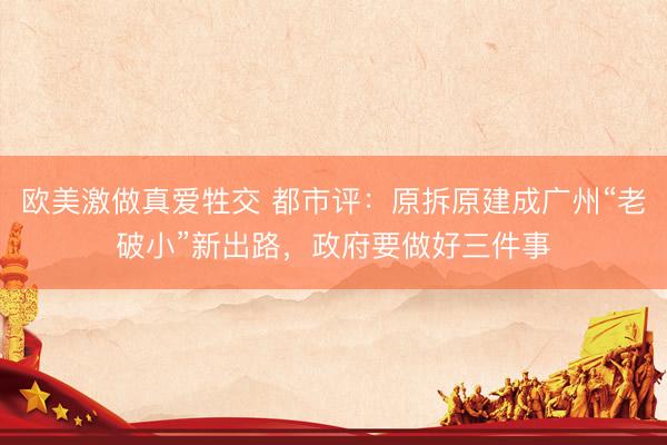 欧美激做真爱牲交 都市评：原拆原建成广州“老破小”新出路，政府要做好三件事