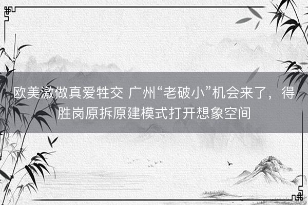 欧美激做真爱牲交 广州“老破小”机会来了，得胜岗原拆原建模式打开想象空间