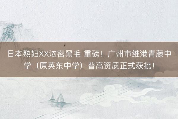日本熟妇XX浓密黑毛 重磅！广州市维港青藤中学（原英东中学）普高资质正式获批！