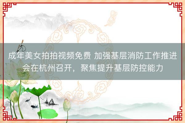 成年美女拍拍视频免费 加强基层消防工作推进会在杭州召开，聚焦提升基层防控能力