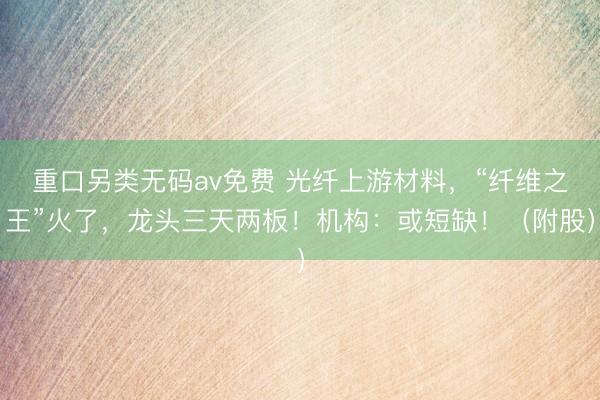 重口另类无码av免费 光纤上游材料，“纤维之王”火了，龙头三天两板！机构：或短缺！（附股）
